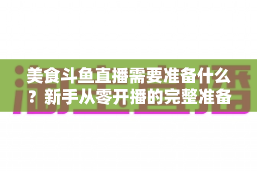 美食斗鱼直播需要准备什么？新手从零开播的完整准备清单与实操指南
