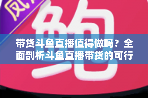 带货斗鱼直播值得做吗?全面剖析斗鱼直播带货的可行性、优势与运营策略 带货斗鱼直播值得做吗?全面剖析斗鱼直播带货的可行性、优势与运营策略