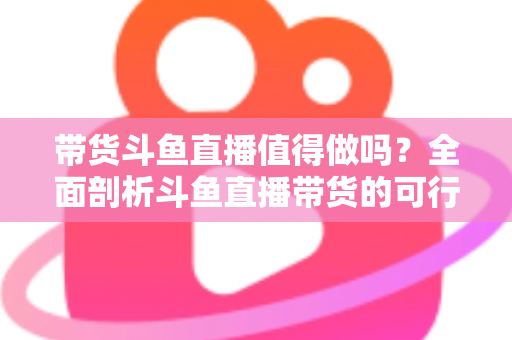 带货斗鱼直播值得做吗？全面剖析斗鱼直播带货的可行性、优势与运营策略