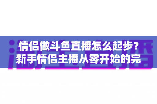 情侣做斗鱼直播怎么起步?新手情侣主播从零开始的完整实战指南 情侣做斗鱼直播怎么起步?新手情侣主播从零开始的完整实战指南
