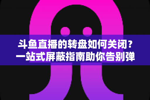 斗鱼直播的转盘如何关闭？一站式屏蔽指南助你告别弹窗打扰