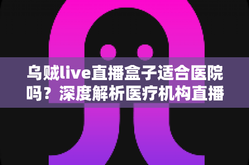 乌贼live直播盒子适合医院吗？深度解析医疗机构直播设备的选型与落地指南