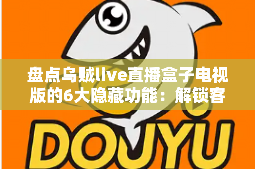盘点乌贼live直播盒子电视版的6大隐藏功能：解锁客厅大屏的正确使用姿势