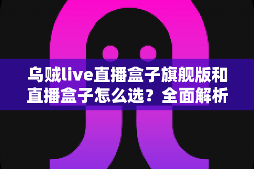 乌贼live直播盒子旗舰版和直播盒子怎么选？全面解析两大版本的差异与最佳选购方案