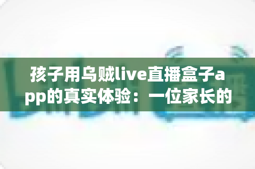 孩子用乌贼live直播盒子app的真实体验:一位家长的深度测评与安全使用心得分享 孩子用乌贼live直播盒子app的真实体验:一位家长的深度测评与安全使用心得分享