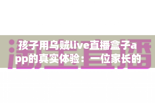 孩子用乌贼live直播盒子app的真实体验:一位家长的深度测评与安全使用心得分享 孩子用乌贼live直播盒子app的真实体验:一位家长的深度测评与安全使用心得分享