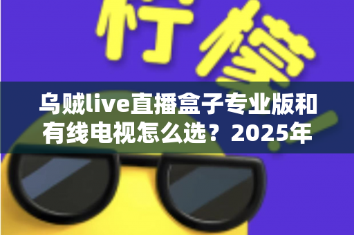 乌贼live直播盒子专业版和有线电视怎么选？2025年家庭观影设备最全选购指南