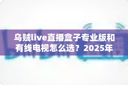 乌贼live直播盒子专业版和有线电视怎么选？2025年家庭观影设备最全选购指南