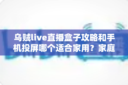 乌贼live直播盒子攻略和手机投屏哪个适合家用?家庭大屏观影方案全面对比指南 乌贼live直播盒子攻略和手机投屏哪个适合家用?家庭大屏观影方案全面对比指南