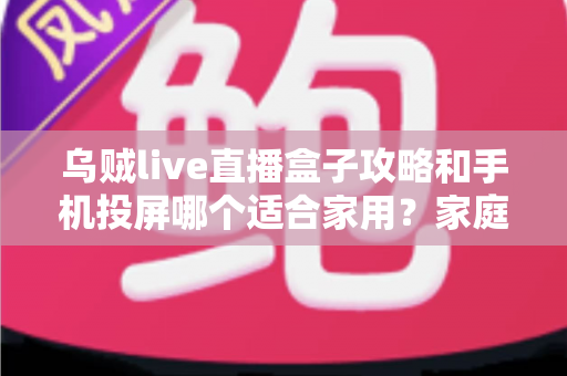 乌贼live直播盒子攻略和手机投屏哪个适合家用？家庭大屏观影方案全面对比指南