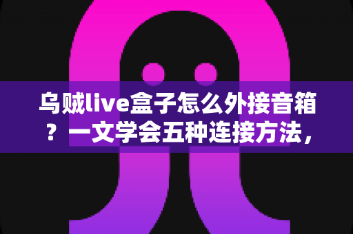 乌贼live盒子怎么外接音箱?一文学会五种连接方法,直播音质瞬间升级 乌贼live盒子怎么外接音箱?一文学会五种连接方法,直播音质瞬间升级