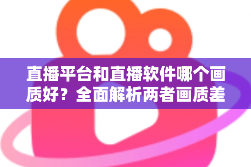 直播平台和直播软件哪个画质好？全面解析两者画质差异，帮你选出最佳直播方案