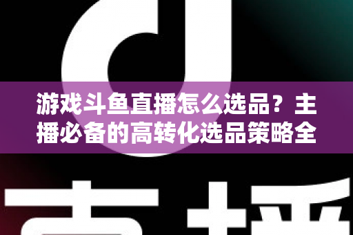 游戏斗鱼直播怎么选品？主播必备的高转化选品策略全解析
