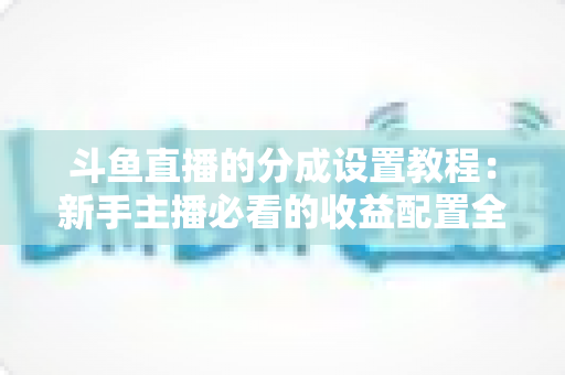 斗鱼直播的分成设置教程：新手主播必看的收益配置全攻略