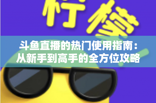 斗鱼直播的热门使用指南：从新手到高手的全方位攻略，玩转直播平台每一步
