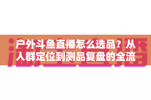 户外斗鱼直播怎么选品？从人群定位到测品复盘的全流程实战选品指南