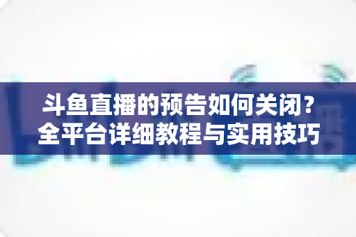 斗鱼直播的预告如何关闭？全平台详细教程与实用技巧一次讲清