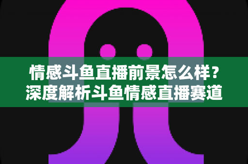 情感斗鱼直播前景怎么样?深度解析斗鱼情感直播赛道的机遇、挑战与变现前景 情感斗鱼直播前景怎么样?深度解析斗鱼情感直播赛道的机遇、挑战与变现前景