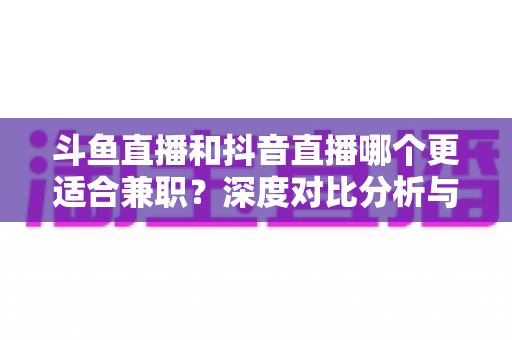 斗鱼直播和抖音直播哪个更适合兼职?深度对比分析与新手实操指南 斗鱼直播和抖音直播哪个更适合兼职?深度对比分析与新手实操指南