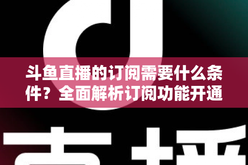 斗鱼直播的订阅需要什么条件?全面解析订阅功能开通要求、流程与常见问题指南 斗鱼直播的订阅需要什么条件?全面解析订阅功能开通要求、流程与常见问题指南