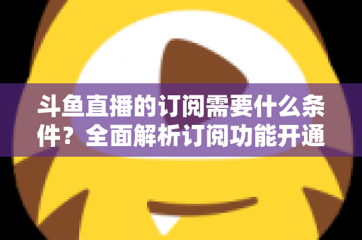 斗鱼直播的订阅需要什么条件?全面解析订阅功能开通要求、流程与常见问题指南 斗鱼直播的订阅需要什么条件?全面解析订阅功能开通要求、流程与常见问题指南