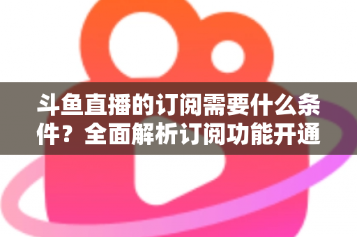 斗鱼直播的订阅需要什么条件？全面解析订阅功能开通要求、流程与常见问题指南
