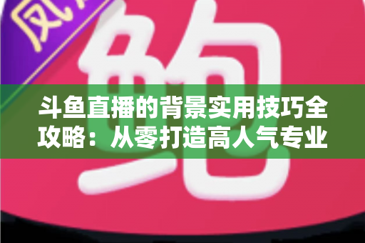 斗鱼直播的背景实用技巧全攻略:从零打造高人气专业直播间的完整指南 斗鱼直播的背景实用技巧全攻略:从零打造高人气专业直播间的完整指南