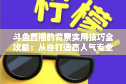 斗鱼直播的背景实用技巧全攻略:从零打造高人气专业直播间的完整指南 斗鱼直播的背景实用技巧全攻略:从零打造高人气专业直播间的完整指南