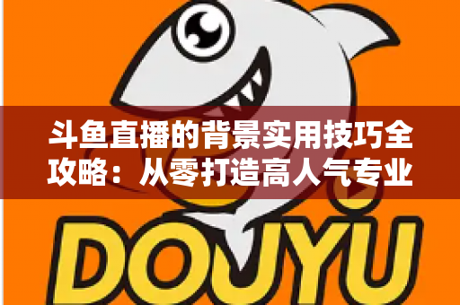 斗鱼直播的背景实用技巧全攻略：从零打造高人气专业直播间的完整指南