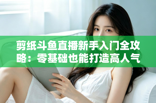 剪纸斗鱼直播新手入门全攻略：零基础也能打造高人气剪纸直播间