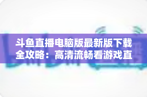 斗鱼直播电脑版最新版下载全攻略：高清流畅看游戏直播一步到位