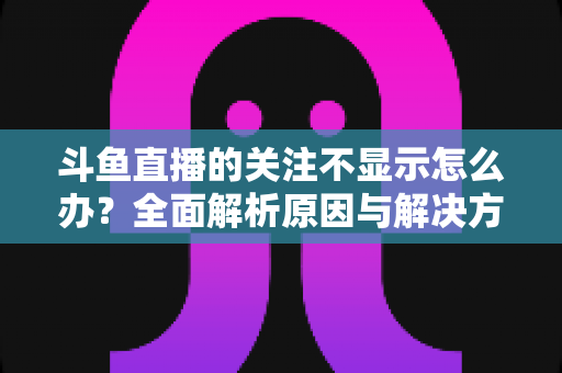 斗鱼直播的关注不显示怎么办？全面解析原因与解决方法指南