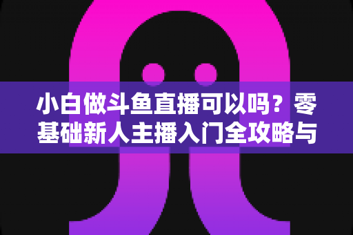 小白做斗鱼直播可以吗？零基础新人主播入门全攻略与涨粉实战指南