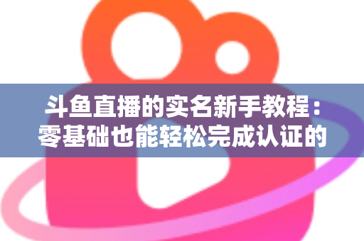 斗鱼直播的实名新手教程：零基础也能轻松完成认证的保姆级指南