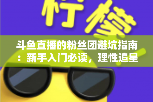 斗鱼直播的粉丝团避坑指南：新手入门必读，理性追星不踩雷