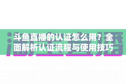 斗鱼直播的认证怎么用?全面解析认证流程与使用技巧,助你快速开启直播之旅 斗鱼直播的认证怎么用?全面解析认证流程与使用技巧,助你快速开启直播之旅