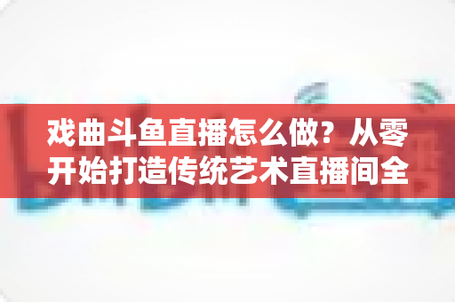 戏曲斗鱼直播怎么做？从零开始打造传统艺术直播间全攻略