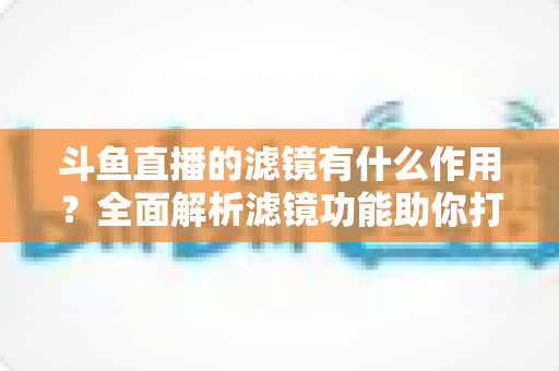 斗鱼直播的滤镜有什么作用？全面解析滤镜功能助你打造高颜值直播间