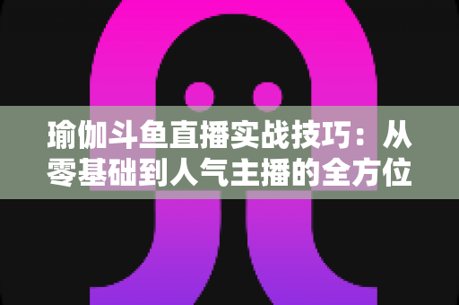 瑜伽斗鱼直播实战技巧：从零基础到人气主播的全方位进阶指南