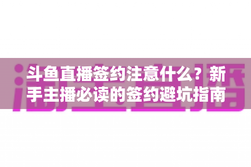 斗鱼直播签约注意什么?新手主播必读的签约避坑指南与合同要点全解析 斗鱼直播签约注意什么?新手主播必读的签约避坑指南与合同要点全解析
