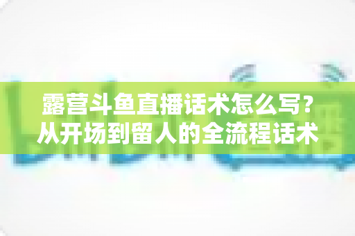露营斗鱼直播话术怎么写?从开场到留人的全流程话术模板与实战技巧全解析 露营斗鱼直播话术怎么写?从开场到留人的全流程话术模板与实战技巧全解析