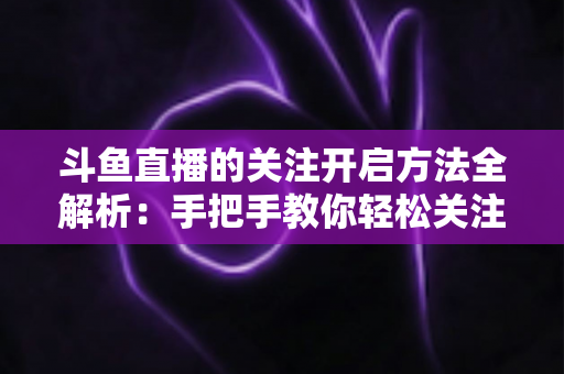 斗鱼直播的关注开启方法全解析:手把手教你轻松关注心仪主播 斗鱼直播的关注开启方法全解析:手把手教你轻松关注心仪主播