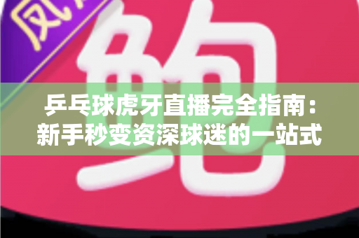 乒乓球虎牙直播完全指南：新手秒变资深球迷的一站式观赛宝典