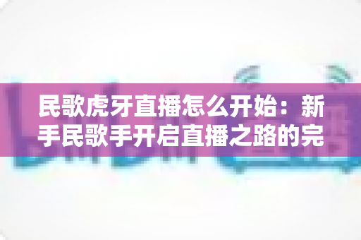 民歌虎牙直播怎么开始：新手民歌手开启直播之路的完整实战指南