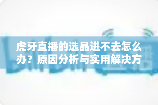 虎牙直播的选品进不去怎么办？原因分析与实用解决方法全指南