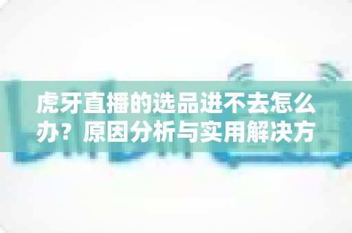 虎牙直播的选品进不去怎么办？原因分析与实用解决方法全指南