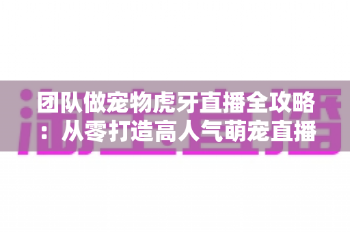 团队做宠物虎牙直播全攻略：从零打造高人气萌宠直播间的实战指南