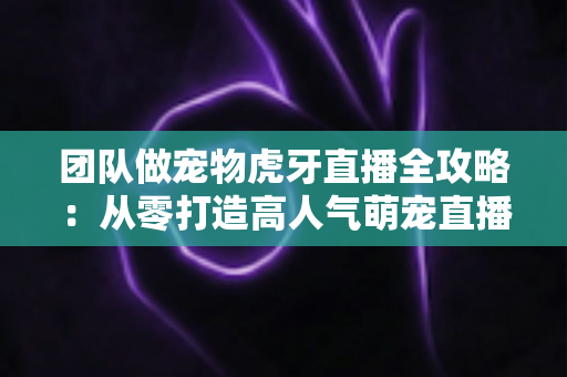 团队做宠物虎牙直播全攻略：从零打造高人气萌宠直播间的实战指南