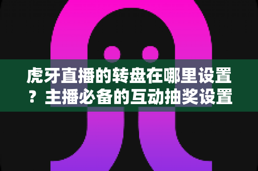 虎牙直播的转盘在哪里设置？主播必备的互动抽奖设置全流程指南