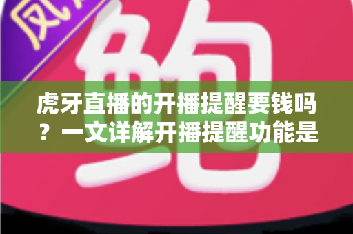 虎牙直播的开播提醒要钱吗？一文详解开播提醒功能是否免费及设置全攻略